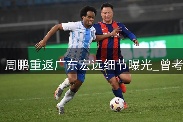 周鹏重返广东宏远细节曝光 曾考虑退役主动放弃顶薪
