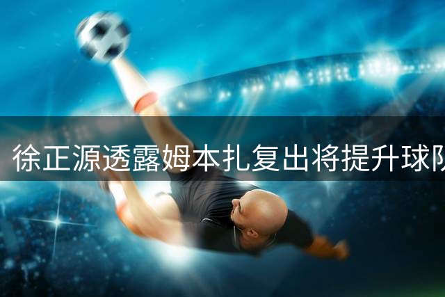 徐正源透露姆本扎复出将提升球队进攻实力