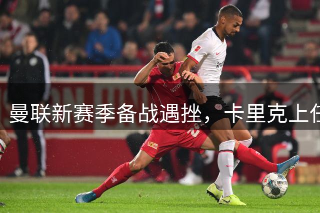 曼联新赛季备战遇挫，卡里克上任与防线问题凸显