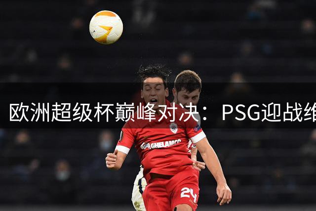 欧洲超级杯巅峰对决：PSG迎战维拉关键信息速览