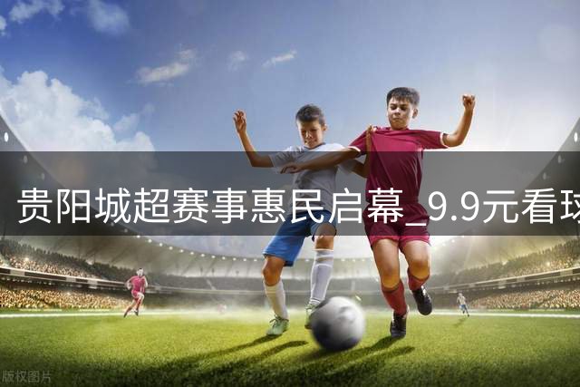 贵阳城超赛事惠民启幕 9.9元看球还能逛嘉年华