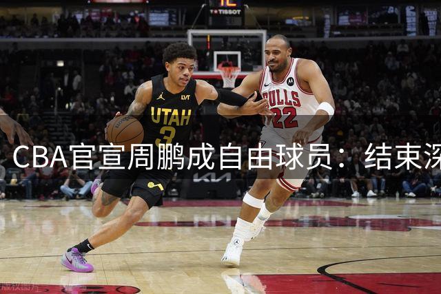 CBA官宣周鹏成自由球员：结束深圳4年合同 或回广东开启第21季